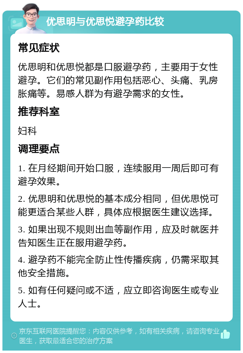 优思明与优思悦避孕药比较 常见症状 优思明和优思悦都是口服避孕药，主要用于女性避孕。它们的常见副作用包括恶心、头痛、乳房胀痛等。易感人群为有避孕需求的女性。 推荐科室 妇科 调理要点 1. 在月经期间开始口服，连续服用一周后即可有避孕效果。 2. 优思明和优思悦的基本成分相同，但优思悦可能更适合某些人群，具体应根据医生建议选择。 3. 如果出现不规则出血等副作用，应及时就医并告知医生正在服用避孕药。 4. 避孕药不能完全防止性传播疾病，仍需采取其他安全措施。 5. 如有任何疑问或不适，应立即咨询医生或专业人士。