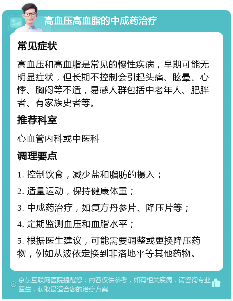 高血压高血脂的中成药治疗 常见症状 高血压和高血脂是常见的慢性疾病，早期可能无明显症状，但长期不控制会引起头痛、眩晕、心悸、胸闷等不适，易感人群包括中老年人、肥胖者、有家族史者等。 推荐科室 心血管内科或中医科 调理要点 1. 控制饮食，减少盐和脂肪的摄入； 2. 适量运动，保持健康体重； 3. 中成药治疗，如复方丹参片、降压片等； 4. 定期监测血压和血脂水平； 5. 根据医生建议，可能需要调整或更换降压药物，例如从波依定换到非洛地平等其他药物。