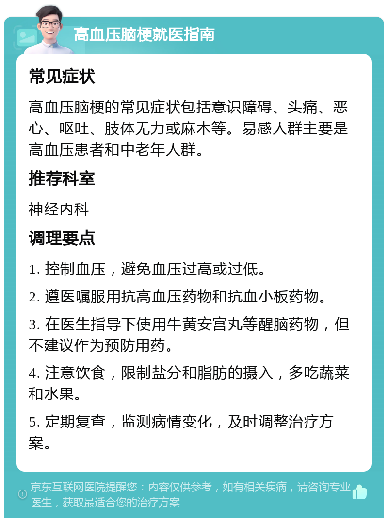 高血压脑梗就医指南 常见症状 高血压脑梗的常见症状包括意识障碍、头痛、恶心、呕吐、肢体无力或麻木等。易感人群主要是高血压患者和中老年人群。 推荐科室 神经内科 调理要点 1. 控制血压，避免血压过高或过低。 2. 遵医嘱服用抗高血压药物和抗血小板药物。 3. 在医生指导下使用牛黄安宫丸等醒脑药物，但不建议作为预防用药。 4. 注意饮食，限制盐分和脂肪的摄入，多吃蔬菜和水果。 5. 定期复查，监测病情变化，及时调整治疗方案。