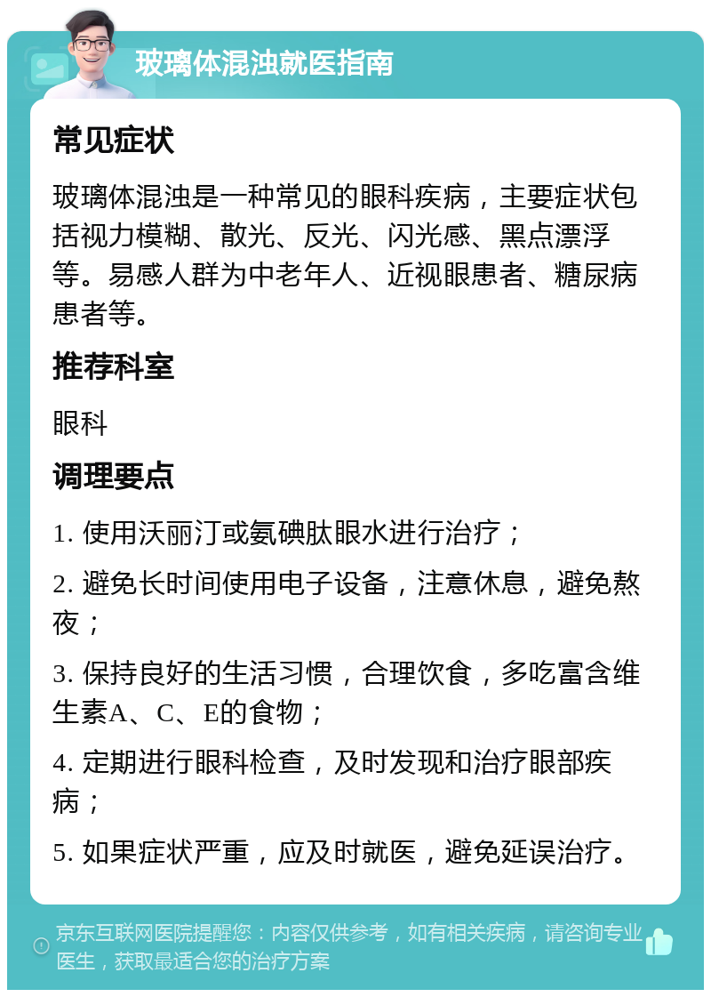 玻璃体混浊就医指南 常见症状 玻璃体混浊是一种常见的眼科疾病，主要症状包括视力模糊、散光、反光、闪光感、黑点漂浮等。易感人群为中老年人、近视眼患者、糖尿病患者等。 推荐科室 眼科 调理要点 1. 使用沃丽汀或氨碘肽眼水进行治疗； 2. 避免长时间使用电子设备，注意休息，避免熬夜； 3. 保持良好的生活习惯，合理饮食，多吃富含维生素A、C、E的食物； 4. 定期进行眼科检查，及时发现和治疗眼部疾病； 5. 如果症状严重，应及时就医，避免延误治疗。