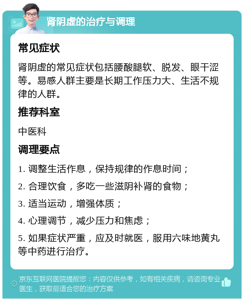 肾阴虚的治疗与调理 常见症状 肾阴虚的常见症状包括腰酸腿软、脱发、眼干涩等。易感人群主要是长期工作压力大、生活不规律的人群。 推荐科室 中医科 调理要点 1. 调整生活作息，保持规律的作息时间； 2. 合理饮食，多吃一些滋阴补肾的食物； 3. 适当运动，增强体质； 4. 心理调节，减少压力和焦虑； 5. 如果症状严重，应及时就医，服用六味地黄丸等中药进行治疗。