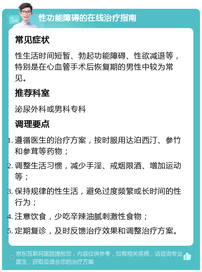 性功能障碍的在线治疗指南 常见症状 性生活时间短暂、勃起功能障碍、性欲减退等，特别是在心血管手术后恢复期的男性中较为常见。 推荐科室 泌尿外科或男科专科 调理要点 遵循医生的治疗方案，按时服用达泊西汀、参竹和参茸等药物； 调整生活习惯，减少手淫、戒烟限酒、增加运动等； 保持规律的性生活，避免过度频繁或长时间的性行为； 注意饮食，少吃辛辣油腻刺激性食物； 定期复诊，及时反馈治疗效果和调整治疗方案。