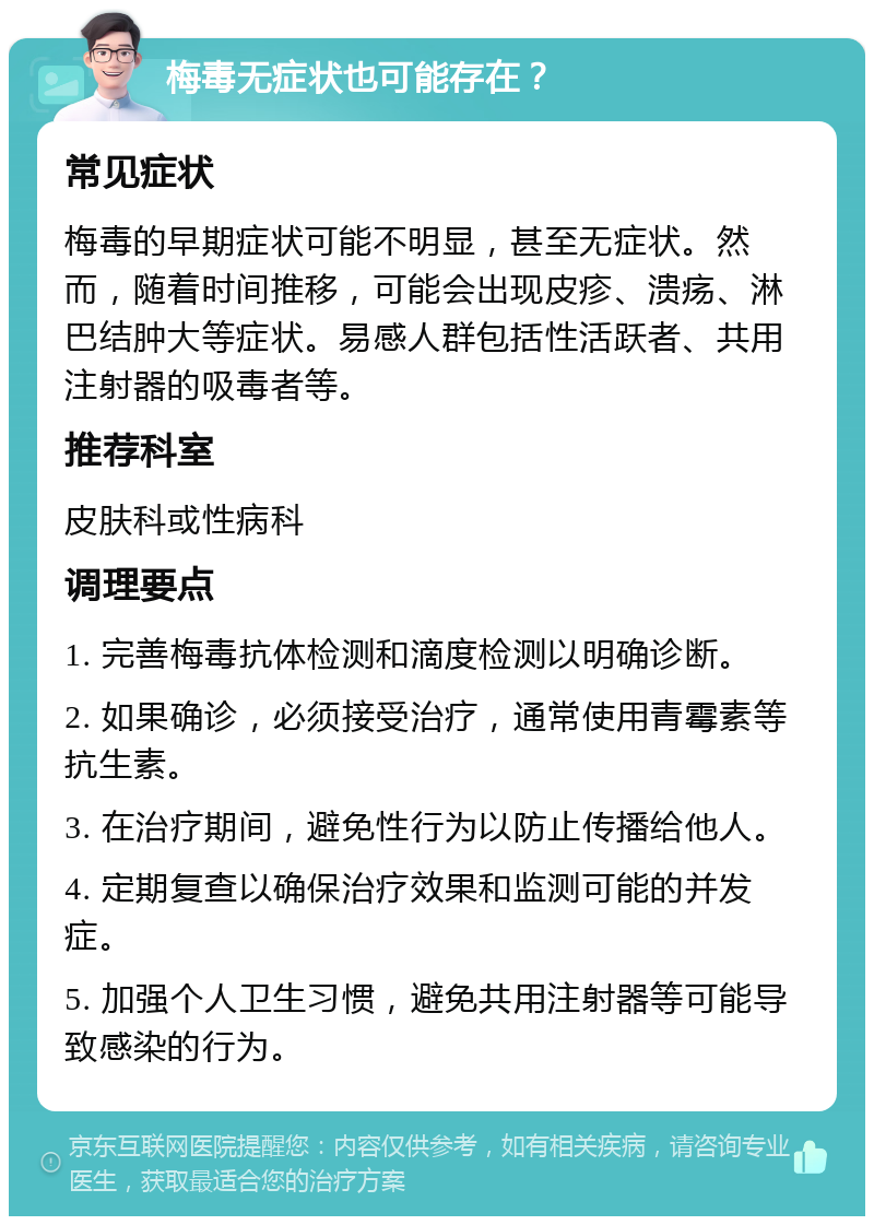 梅毒无症状也可能存在？ 常见症状 梅毒的早期症状可能不明显，甚至无症状。然而，随着时间推移，可能会出现皮疹、溃疡、淋巴结肿大等症状。易感人群包括性活跃者、共用注射器的吸毒者等。 推荐科室 皮肤科或性病科 调理要点 1. 完善梅毒抗体检测和滴度检测以明确诊断。 2. 如果确诊，必须接受治疗，通常使用青霉素等抗生素。 3. 在治疗期间，避免性行为以防止传播给他人。 4. 定期复查以确保治疗效果和监测可能的并发症。 5. 加强个人卫生习惯，避免共用注射器等可能导致感染的行为。