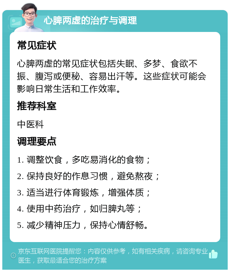 心脾两虚的治疗与调理 常见症状 心脾两虚的常见症状包括失眠、多梦、食欲不振、腹泻或便秘、容易出汗等。这些症状可能会影响日常生活和工作效率。 推荐科室 中医科 调理要点 1. 调整饮食，多吃易消化的食物； 2. 保持良好的作息习惯，避免熬夜； 3. 适当进行体育锻炼，增强体质； 4. 使用中药治疗，如归脾丸等； 5. 减少精神压力，保持心情舒畅。