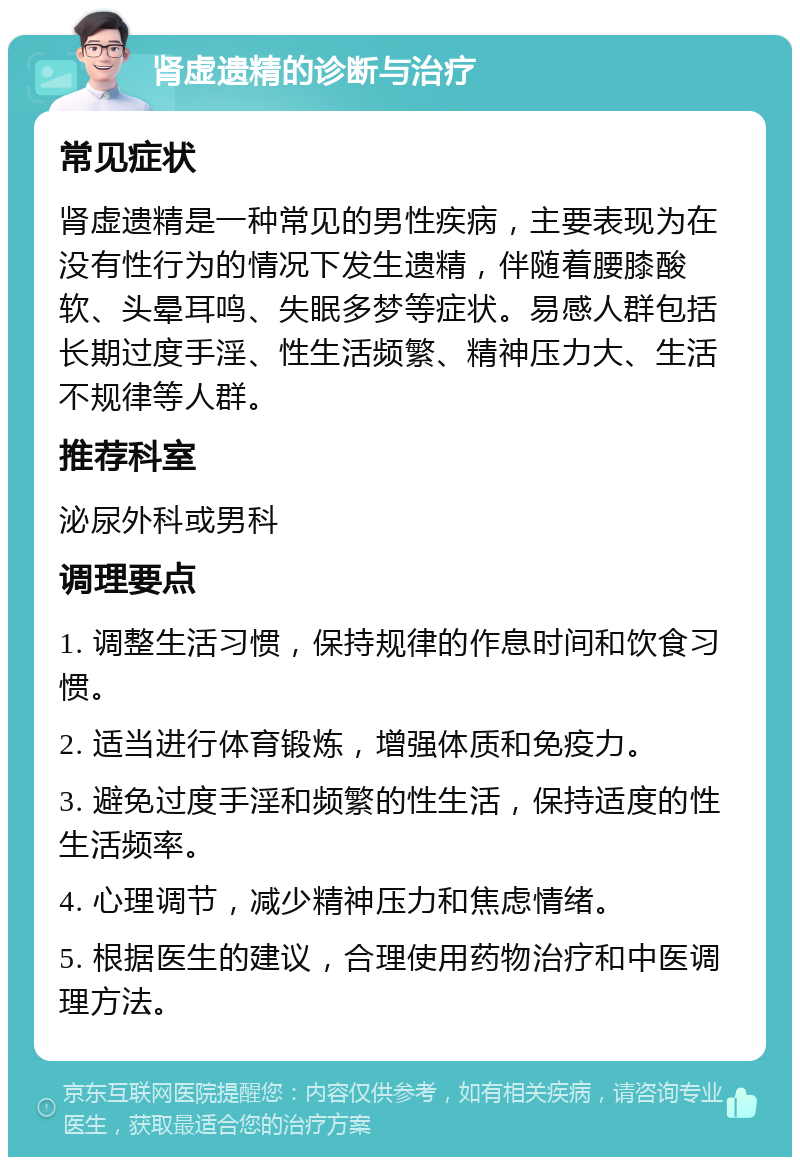 肾虚遗精的诊断与治疗 常见症状 肾虚遗精是一种常见的男性疾病，主要表现为在没有性行为的情况下发生遗精，伴随着腰膝酸软、头晕耳鸣、失眠多梦等症状。易感人群包括长期过度手淫、性生活频繁、精神压力大、生活不规律等人群。 推荐科室 泌尿外科或男科 调理要点 1. 调整生活习惯，保持规律的作息时间和饮食习惯。 2. 适当进行体育锻炼，增强体质和免疫力。 3. 避免过度手淫和频繁的性生活，保持适度的性生活频率。 4. 心理调节，减少精神压力和焦虑情绪。 5. 根据医生的建议，合理使用药物治疗和中医调理方法。