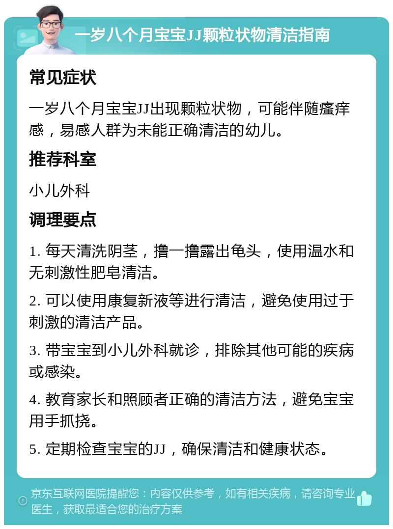 一岁八个月宝宝JJ颗粒状物清洁指南 常见症状 一岁八个月宝宝JJ出现颗粒状物，可能伴随瘙痒感，易感人群为未能正确清洁的幼儿。 推荐科室 小儿外科 调理要点 1. 每天清洗阴茎，撸一撸露出龟头，使用温水和无刺激性肥皂清洁。 2. 可以使用康复新液等进行清洁，避免使用过于刺激的清洁产品。 3. 带宝宝到小儿外科就诊，排除其他可能的疾病或感染。 4. 教育家长和照顾者正确的清洁方法，避免宝宝用手抓挠。 5. 定期检查宝宝的JJ，确保清洁和健康状态。