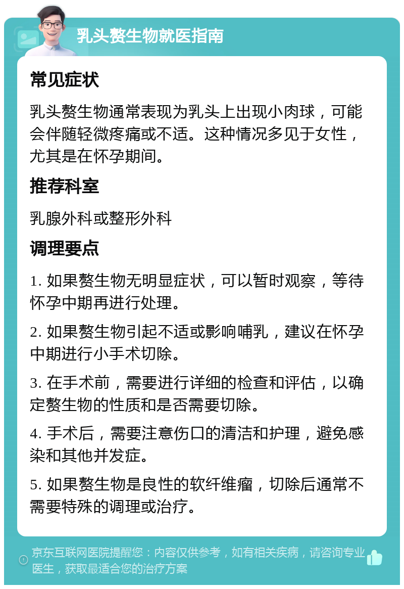 乳头赘生物就医指南 常见症状 乳头赘生物通常表现为乳头上出现小肉球，可能会伴随轻微疼痛或不适。这种情况多见于女性，尤其是在怀孕期间。 推荐科室 乳腺外科或整形外科 调理要点 1. 如果赘生物无明显症状，可以暂时观察，等待怀孕中期再进行处理。 2. 如果赘生物引起不适或影响哺乳，建议在怀孕中期进行小手术切除。 3. 在手术前，需要进行详细的检查和评估，以确定赘生物的性质和是否需要切除。 4. 手术后，需要注意伤口的清洁和护理，避免感染和其他并发症。 5. 如果赘生物是良性的软纤维瘤，切除后通常不需要特殊的调理或治疗。