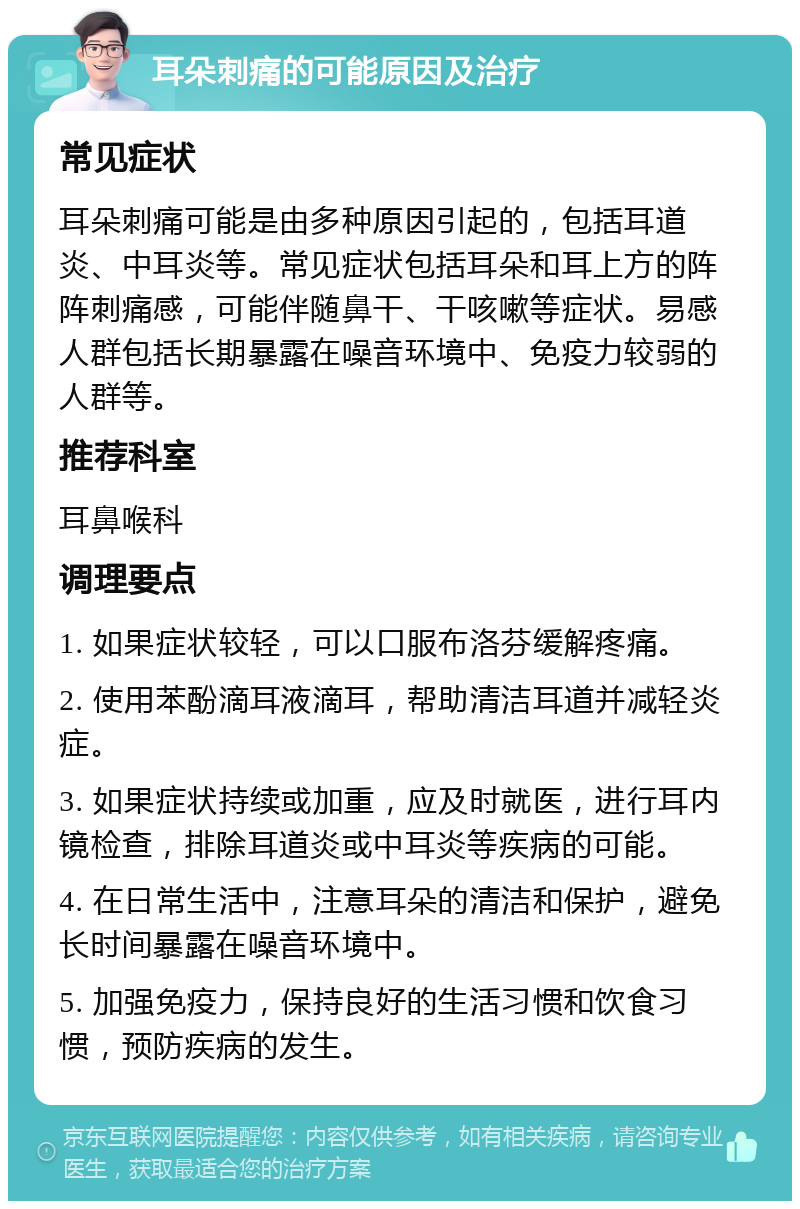 耳朵刺痛的可能原因及治疗 常见症状 耳朵刺痛可能是由多种原因引起的，包括耳道炎、中耳炎等。常见症状包括耳朵和耳上方的阵阵刺痛感，可能伴随鼻干、干咳嗽等症状。易感人群包括长期暴露在噪音环境中、免疫力较弱的人群等。 推荐科室 耳鼻喉科 调理要点 1. 如果症状较轻，可以口服布洛芬缓解疼痛。 2. 使用苯酚滴耳液滴耳，帮助清洁耳道并减轻炎症。 3. 如果症状持续或加重，应及时就医，进行耳内镜检查，排除耳道炎或中耳炎等疾病的可能。 4. 在日常生活中，注意耳朵的清洁和保护，避免长时间暴露在噪音环境中。 5. 加强免疫力，保持良好的生活习惯和饮食习惯，预防疾病的发生。