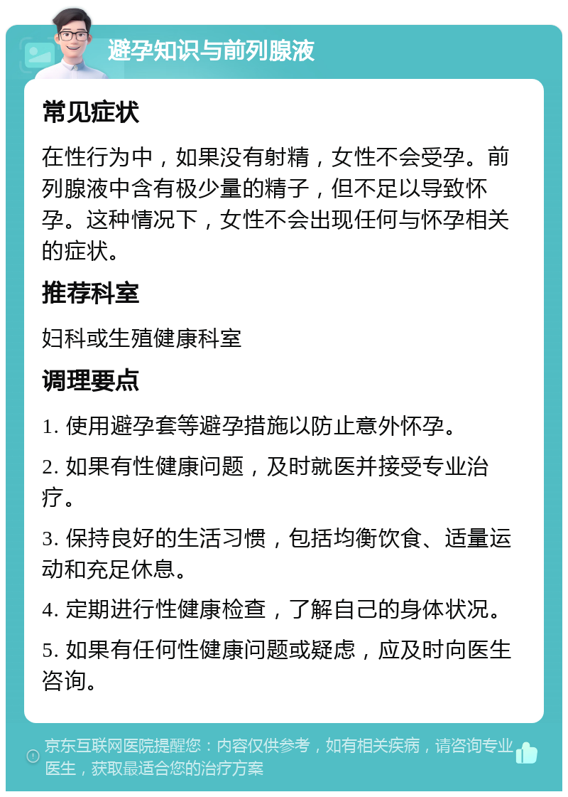 避孕知识与前列腺液 常见症状 在性行为中，如果没有射精，女性不会受孕。前列腺液中含有极少量的精子，但不足以导致怀孕。这种情况下，女性不会出现任何与怀孕相关的症状。 推荐科室 妇科或生殖健康科室 调理要点 1. 使用避孕套等避孕措施以防止意外怀孕。 2. 如果有性健康问题，及时就医并接受专业治疗。 3. 保持良好的生活习惯，包括均衡饮食、适量运动和充足休息。 4. 定期进行性健康检查，了解自己的身体状况。 5. 如果有任何性健康问题或疑虑，应及时向医生咨询。