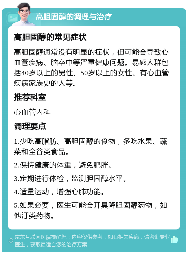 高胆固醇的调理与治疗 高胆固醇的常见症状 高胆固醇通常没有明显的症状，但可能会导致心血管疾病、脑卒中等严重健康问题。易感人群包括40岁以上的男性、50岁以上的女性、有心血管疾病家族史的人等。 推荐科室 心血管内科 调理要点 1.少吃高脂肪、高胆固醇的食物，多吃水果、蔬菜和全谷类食品。 2.保持健康的体重，避免肥胖。 3.定期进行体检，监测胆固醇水平。 4.适量运动，增强心肺功能。 5.如果必要，医生可能会开具降胆固醇药物，如他汀类药物。