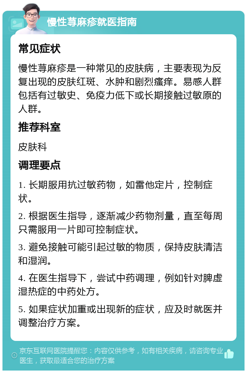 慢性荨麻疹就医指南 常见症状 慢性荨麻疹是一种常见的皮肤病，主要表现为反复出现的皮肤红斑、水肿和剧烈瘙痒。易感人群包括有过敏史、免疫力低下或长期接触过敏原的人群。 推荐科室 皮肤科 调理要点 1. 长期服用抗过敏药物，如雷他定片，控制症状。 2. 根据医生指导，逐渐减少药物剂量，直至每周只需服用一片即可控制症状。 3. 避免接触可能引起过敏的物质，保持皮肤清洁和湿润。 4. 在医生指导下，尝试中药调理，例如针对脾虚湿热症的中药处方。 5. 如果症状加重或出现新的症状，应及时就医并调整治疗方案。