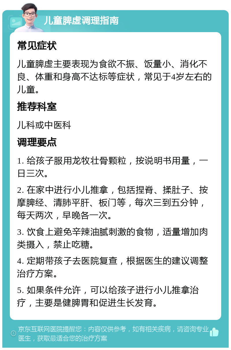 儿童脾虚调理指南 常见症状 儿童脾虚主要表现为食欲不振、饭量小、消化不良、体重和身高不达标等症状，常见于4岁左右的儿童。 推荐科室 儿科或中医科 调理要点 1. 给孩子服用龙牧壮骨颗粒，按说明书用量，一日三次。 2. 在家中进行小儿推拿，包括捏脊、揉肚子、按摩脾经、清肺平肝、板门等，每次三到五分钟，每天两次，早晚各一次。 3. 饮食上避免辛辣油腻刺激的食物，适量增加肉类摄入，禁止吃糖。 4. 定期带孩子去医院复查，根据医生的建议调整治疗方案。 5. 如果条件允许，可以给孩子进行小儿推拿治疗，主要是健脾胃和促进生长发育。