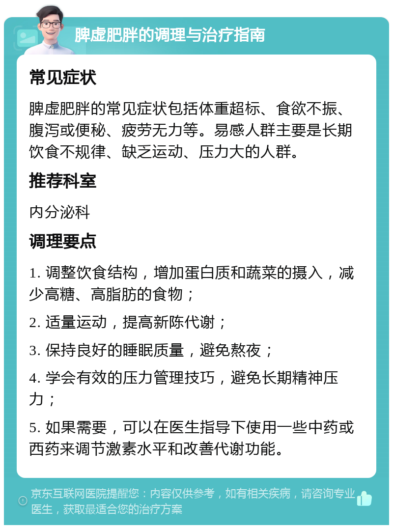 脾虚肥胖的调理与治疗指南 常见症状 脾虚肥胖的常见症状包括体重超标、食欲不振、腹泻或便秘、疲劳无力等。易感人群主要是长期饮食不规律、缺乏运动、压力大的人群。 推荐科室 内分泌科 调理要点 1. 调整饮食结构，增加蛋白质和蔬菜的摄入，减少高糖、高脂肪的食物； 2. 适量运动，提高新陈代谢； 3. 保持良好的睡眠质量，避免熬夜； 4. 学会有效的压力管理技巧，避免长期精神压力； 5. 如果需要，可以在医生指导下使用一些中药或西药来调节激素水平和改善代谢功能。