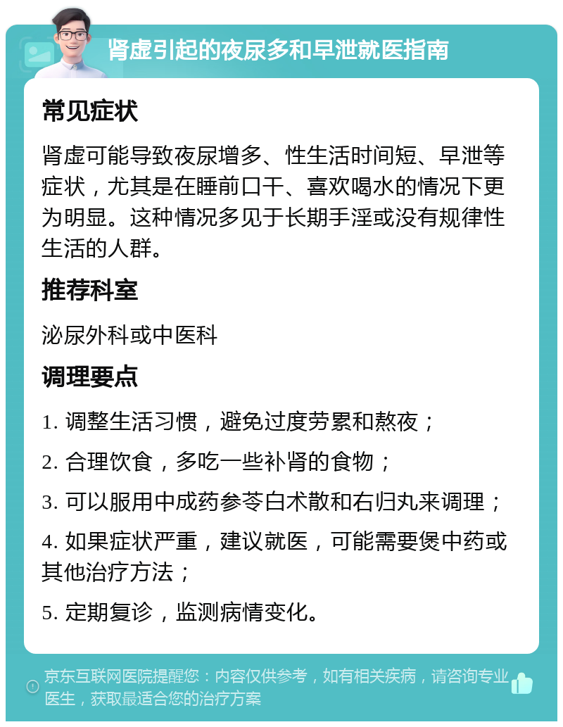 肾虚引起的夜尿多和早泄就医指南 常见症状 肾虚可能导致夜尿增多、性生活时间短、早泄等症状，尤其是在睡前口干、喜欢喝水的情况下更为明显。这种情况多见于长期手淫或没有规律性生活的人群。 推荐科室 泌尿外科或中医科 调理要点 1. 调整生活习惯，避免过度劳累和熬夜； 2. 合理饮食，多吃一些补肾的食物； 3. 可以服用中成药参苓白术散和右归丸来调理； 4. 如果症状严重，建议就医，可能需要煲中药或其他治疗方法； 5. 定期复诊，监测病情变化。