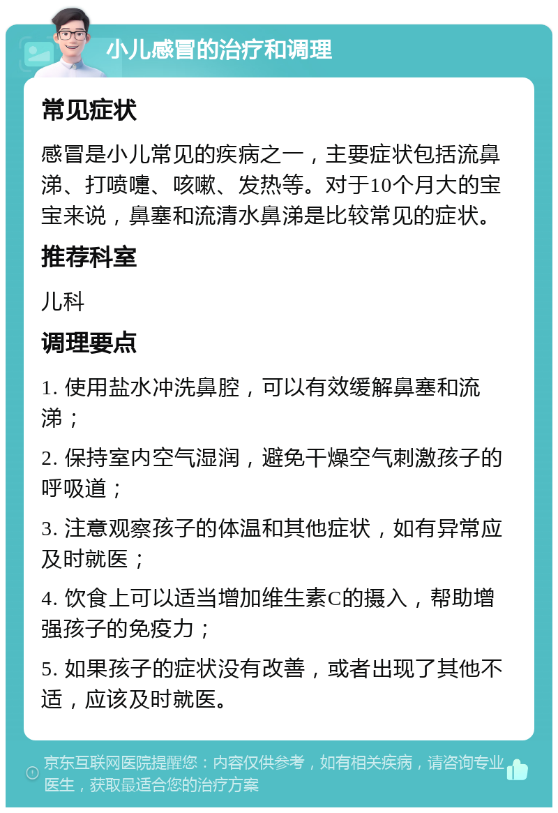 小儿感冒的治疗和调理 常见症状 感冒是小儿常见的疾病之一，主要症状包括流鼻涕、打喷嚏、咳嗽、发热等。对于10个月大的宝宝来说，鼻塞和流清水鼻涕是比较常见的症状。 推荐科室 儿科 调理要点 1. 使用盐水冲洗鼻腔，可以有效缓解鼻塞和流涕； 2. 保持室内空气湿润，避免干燥空气刺激孩子的呼吸道； 3. 注意观察孩子的体温和其他症状，如有异常应及时就医； 4. 饮食上可以适当增加维生素C的摄入，帮助增强孩子的免疫力； 5. 如果孩子的症状没有改善，或者出现了其他不适，应该及时就医。