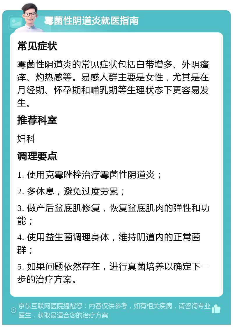 霉菌性阴道炎就医指南 常见症状 霉菌性阴道炎的常见症状包括白带增多、外阴瘙痒、灼热感等。易感人群主要是女性，尤其是在月经期、怀孕期和哺乳期等生理状态下更容易发生。 推荐科室 妇科 调理要点 1. 使用克霉唑栓治疗霉菌性阴道炎； 2. 多休息，避免过度劳累； 3. 做产后盆底肌修复，恢复盆底肌肉的弹性和功能； 4. 使用益生菌调理身体，维持阴道内的正常菌群； 5. 如果问题依然存在，进行真菌培养以确定下一步的治疗方案。