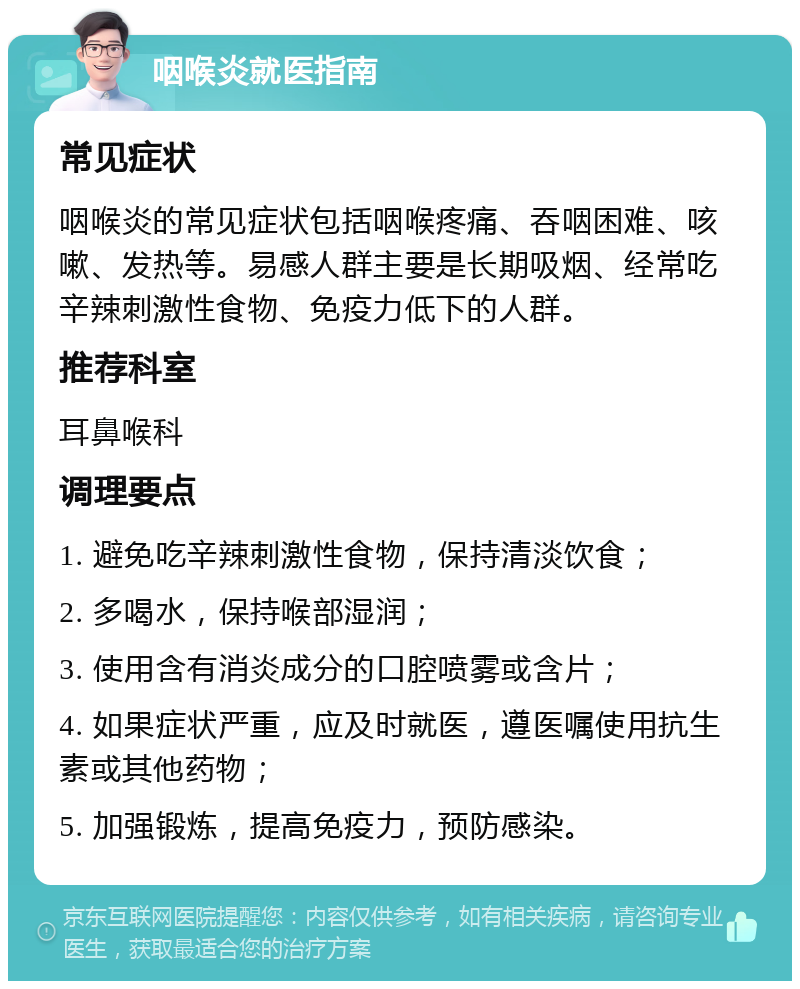 咽喉炎就医指南 常见症状 咽喉炎的常见症状包括咽喉疼痛、吞咽困难、咳嗽、发热等。易感人群主要是长期吸烟、经常吃辛辣刺激性食物、免疫力低下的人群。 推荐科室 耳鼻喉科 调理要点 1. 避免吃辛辣刺激性食物，保持清淡饮食； 2. 多喝水，保持喉部湿润； 3. 使用含有消炎成分的口腔喷雾或含片； 4. 如果症状严重，应及时就医，遵医嘱使用抗生素或其他药物； 5. 加强锻炼，提高免疫力，预防感染。