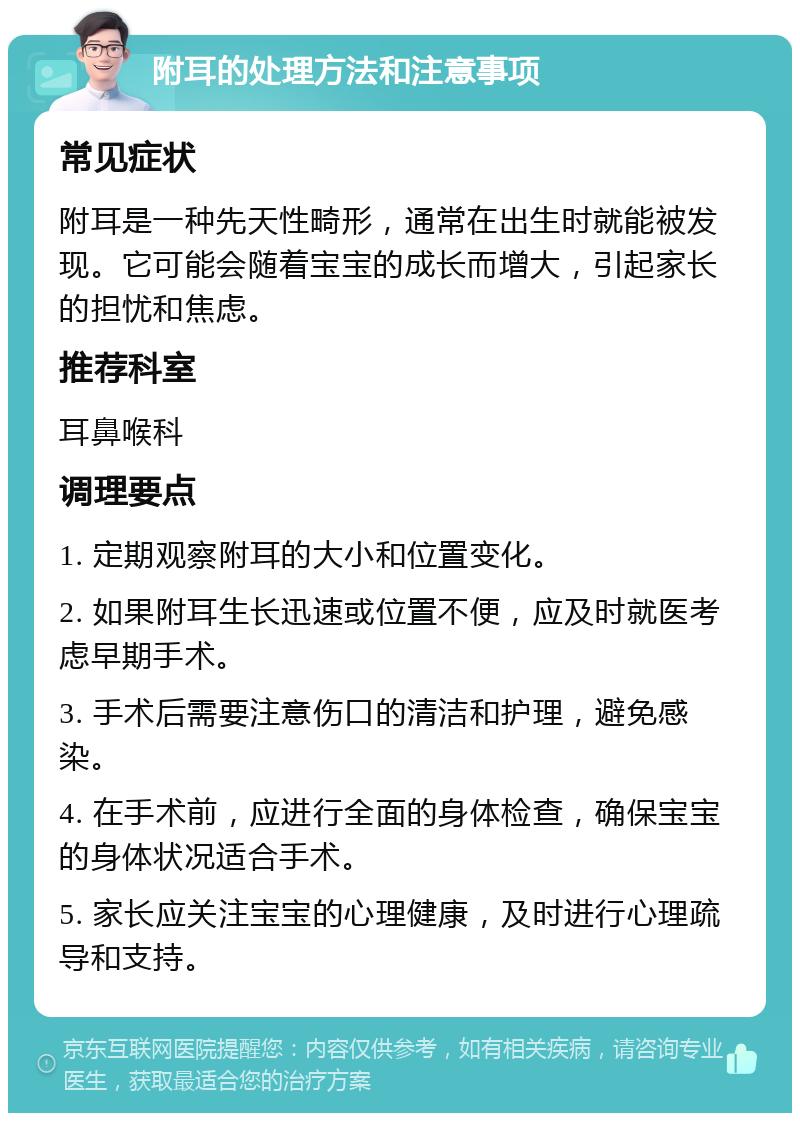 附耳的处理方法和注意事项 常见症状 附耳是一种先天性畸形，通常在出生时就能被发现。它可能会随着宝宝的成长而增大，引起家长的担忧和焦虑。 推荐科室 耳鼻喉科 调理要点 1. 定期观察附耳的大小和位置变化。 2. 如果附耳生长迅速或位置不便，应及时就医考虑早期手术。 3. 手术后需要注意伤口的清洁和护理，避免感染。 4. 在手术前，应进行全面的身体检查，确保宝宝的身体状况适合手术。 5. 家长应关注宝宝的心理健康，及时进行心理疏导和支持。