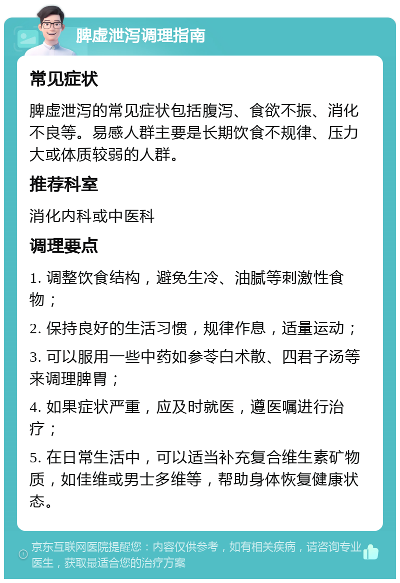 脾虚泄泻调理指南 常见症状 脾虚泄泻的常见症状包括腹泻、食欲不振、消化不良等。易感人群主要是长期饮食不规律、压力大或体质较弱的人群。 推荐科室 消化内科或中医科 调理要点 1. 调整饮食结构，避免生冷、油腻等刺激性食物； 2. 保持良好的生活习惯，规律作息，适量运动； 3. 可以服用一些中药如参苓白术散、四君子汤等来调理脾胃； 4. 如果症状严重，应及时就医，遵医嘱进行治疗； 5. 在日常生活中，可以适当补充复合维生素矿物质，如佳维或男士多维等，帮助身体恢复健康状态。