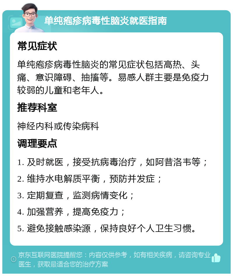 单纯疱疹病毒性脑炎就医指南 常见症状 单纯疱疹病毒性脑炎的常见症状包括高热、头痛、意识障碍、抽搐等。易感人群主要是免疫力较弱的儿童和老年人。 推荐科室 神经内科或传染病科 调理要点 1. 及时就医，接受抗病毒治疗，如阿昔洛韦等； 2. 维持水电解质平衡，预防并发症； 3. 定期复查，监测病情变化； 4. 加强营养，提高免疫力； 5. 避免接触感染源，保持良好个人卫生习惯。