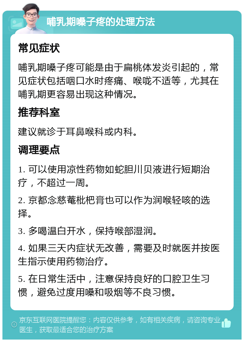 哺乳期嗓子疼的处理方法 常见症状 哺乳期嗓子疼可能是由于扁桃体发炎引起的，常见症状包括咽口水时疼痛、喉咙不适等，尤其在哺乳期更容易出现这种情况。 推荐科室 建议就诊于耳鼻喉科或内科。 调理要点 1. 可以使用凉性药物如蛇胆川贝液进行短期治疗，不超过一周。 2. 京都念慈菴枇杷膏也可以作为润喉轻咳的选择。 3. 多喝温白开水，保持喉部湿润。 4. 如果三天内症状无改善，需要及时就医并按医生指示使用药物治疗。 5. 在日常生活中，注意保持良好的口腔卫生习惯，避免过度用嗓和吸烟等不良习惯。