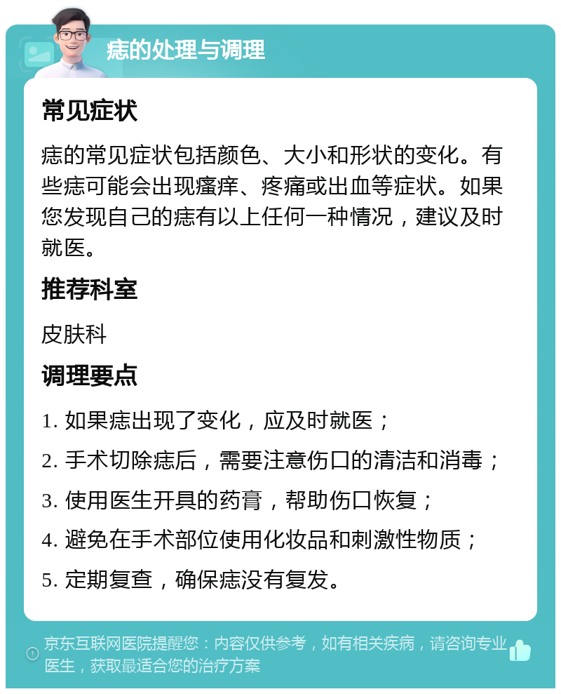 痣的处理与调理 常见症状 痣的常见症状包括颜色、大小和形状的变化。有些痣可能会出现瘙痒、疼痛或出血等症状。如果您发现自己的痣有以上任何一种情况，建议及时就医。 推荐科室 皮肤科 调理要点 1. 如果痣出现了变化，应及时就医； 2. 手术切除痣后，需要注意伤口的清洁和消毒； 3. 使用医生开具的药膏，帮助伤口恢复； 4. 避免在手术部位使用化妆品和刺激性物质； 5. 定期复查，确保痣没有复发。