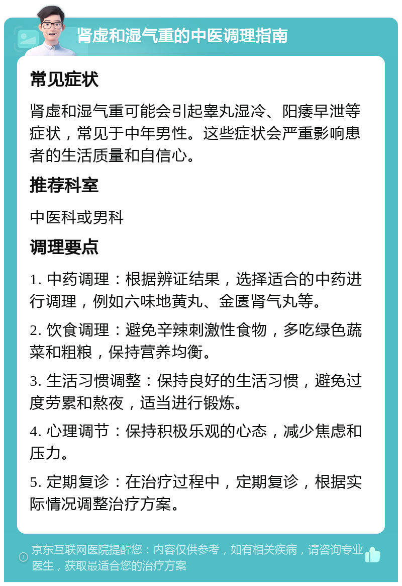 肾虚和湿气重的中医调理指南 常见症状 肾虚和湿气重可能会引起睾丸湿冷、阳痿早泄等症状，常见于中年男性。这些症状会严重影响患者的生活质量和自信心。 推荐科室 中医科或男科 调理要点 1. 中药调理：根据辨证结果，选择适合的中药进行调理，例如六味地黄丸、金匮肾气丸等。 2. 饮食调理：避免辛辣刺激性食物，多吃绿色蔬菜和粗粮，保持营养均衡。 3. 生活习惯调整：保持良好的生活习惯，避免过度劳累和熬夜，适当进行锻炼。 4. 心理调节：保持积极乐观的心态，减少焦虑和压力。 5. 定期复诊：在治疗过程中，定期复诊，根据实际情况调整治疗方案。