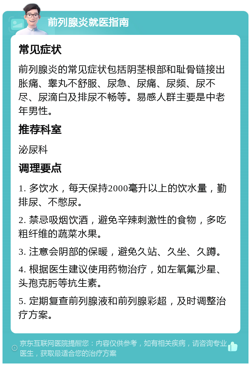 前列腺炎就医指南 常见症状 前列腺炎的常见症状包括阴茎根部和耻骨链接出胀痛、睾丸不舒服、尿急、尿痛、尿频、尿不尽、尿滴白及排尿不畅等。易感人群主要是中老年男性。 推荐科室 泌尿科 调理要点 1. 多饮水，每天保持2000毫升以上的饮水量，勤排尿、不憋尿。 2. 禁忌吸烟饮酒，避免辛辣刺激性的食物，多吃粗纤维的蔬菜水果。 3. 注意会阴部的保暖，避免久站、久坐、久蹲。 4. 根据医生建议使用药物治疗，如左氧氟沙星、头孢克肟等抗生素。 5. 定期复查前列腺液和前列腺彩超，及时调整治疗方案。