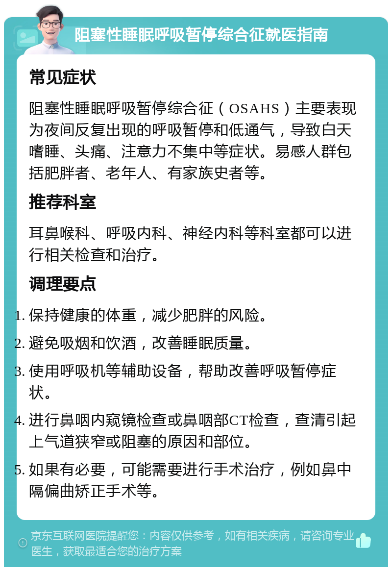 阻塞性睡眠呼吸暂停综合征就医指南 常见症状 阻塞性睡眠呼吸暂停综合征（OSAHS）主要表现为夜间反复出现的呼吸暂停和低通气，导致白天嗜睡、头痛、注意力不集中等症状。易感人群包括肥胖者、老年人、有家族史者等。 推荐科室 耳鼻喉科、呼吸内科、神经内科等科室都可以进行相关检查和治疗。 调理要点 保持健康的体重，减少肥胖的风险。 避免吸烟和饮酒，改善睡眠质量。 使用呼吸机等辅助设备，帮助改善呼吸暂停症状。 进行鼻咽内窥镜检查或鼻咽部CT检查，查清引起上气道狭窄或阻塞的原因和部位。 如果有必要，可能需要进行手术治疗，例如鼻中隔偏曲矫正手术等。