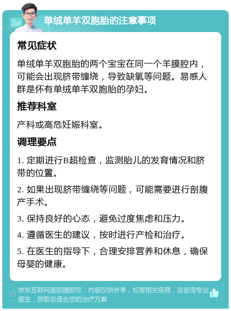 单绒单羊双胞胎的注意事项 常见症状 单绒单羊双胞胎的两个宝宝在同一个羊膜腔内，可能会出现脐带缠绕，导致缺氧等问题。易感人群是怀有单绒单羊双胞胎的孕妇。 推荐科室 产科或高危妊娠科室。 调理要点 1. 定期进行B超检查，监测胎儿的发育情况和脐带的位置。 2. 如果出现脐带缠绕等问题，可能需要进行剖腹产手术。 3. 保持良好的心态，避免过度焦虑和压力。 4. 遵循医生的建议，按时进行产检和治疗。 5. 在医生的指导下，合理安排营养和休息，确保母婴的健康。