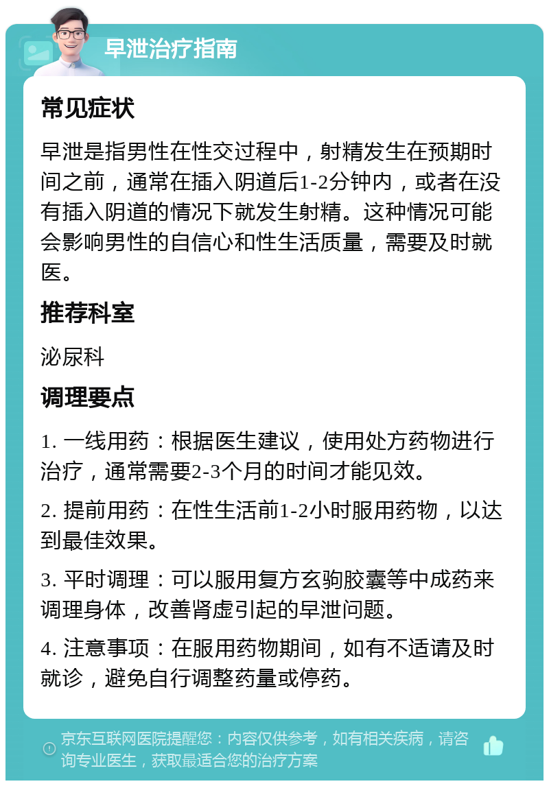 早泄治疗指南 常见症状 早泄是指男性在性交过程中，射精发生在预期时间之前，通常在插入阴道后1-2分钟内，或者在没有插入阴道的情况下就发生射精。这种情况可能会影响男性的自信心和性生活质量，需要及时就医。 推荐科室 泌尿科 调理要点 1. 一线用药：根据医生建议，使用处方药物进行治疗，通常需要2-3个月的时间才能见效。 2. 提前用药：在性生活前1-2小时服用药物，以达到最佳效果。 3. 平时调理：可以服用复方玄驹胶囊等中成药来调理身体，改善肾虚引起的早泄问题。 4. 注意事项：在服用药物期间，如有不适请及时就诊，避免自行调整药量或停药。