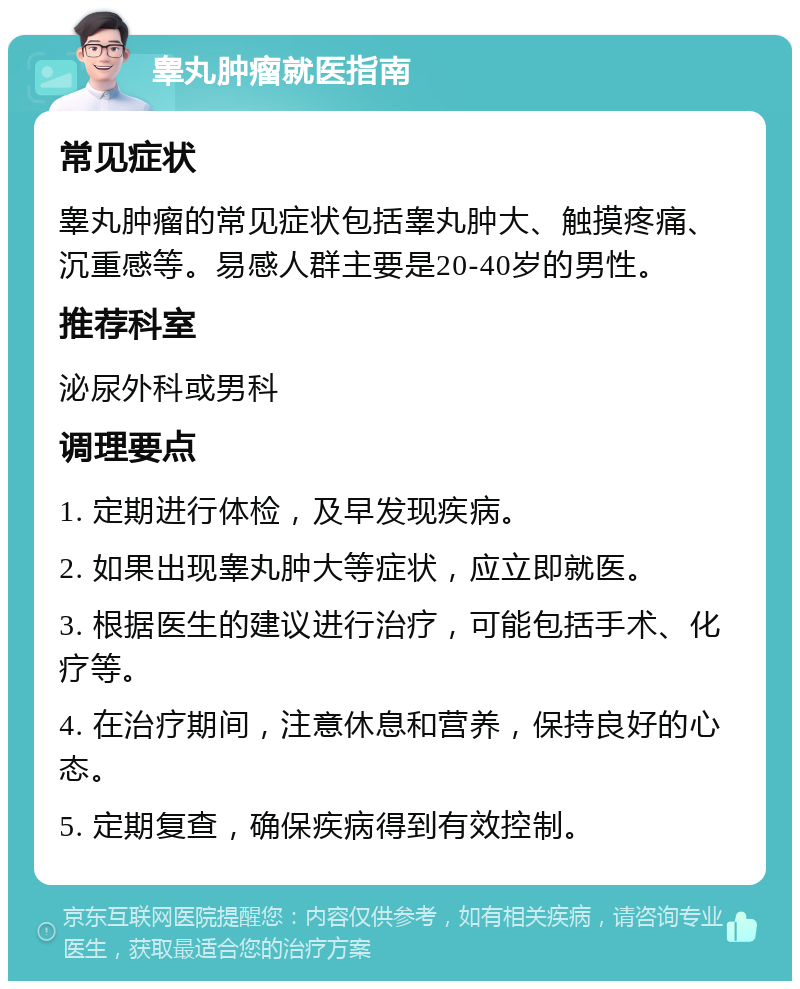 睾丸肿瘤就医指南 常见症状 睾丸肿瘤的常见症状包括睾丸肿大、触摸疼痛、沉重感等。易感人群主要是20-40岁的男性。 推荐科室 泌尿外科或男科 调理要点 1. 定期进行体检，及早发现疾病。 2. 如果出现睾丸肿大等症状，应立即就医。 3. 根据医生的建议进行治疗，可能包括手术、化疗等。 4. 在治疗期间，注意休息和营养，保持良好的心态。 5. 定期复查，确保疾病得到有效控制。