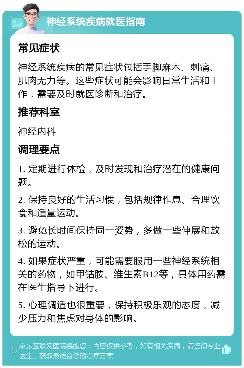 神经系统疾病就医指南 常见症状 神经系统疾病的常见症状包括手脚麻木、刺痛、肌肉无力等。这些症状可能会影响日常生活和工作，需要及时就医诊断和治疗。 推荐科室 神经内科 调理要点 1. 定期进行体检，及时发现和治疗潜在的健康问题。 2. 保持良好的生活习惯，包括规律作息、合理饮食和适量运动。 3. 避免长时间保持同一姿势，多做一些伸展和放松的运动。 4. 如果症状严重，可能需要服用一些神经系统相关的药物，如甲钴胺、维生素B12等，具体用药需在医生指导下进行。 5. 心理调适也很重要，保持积极乐观的态度，减少压力和焦虑对身体的影响。