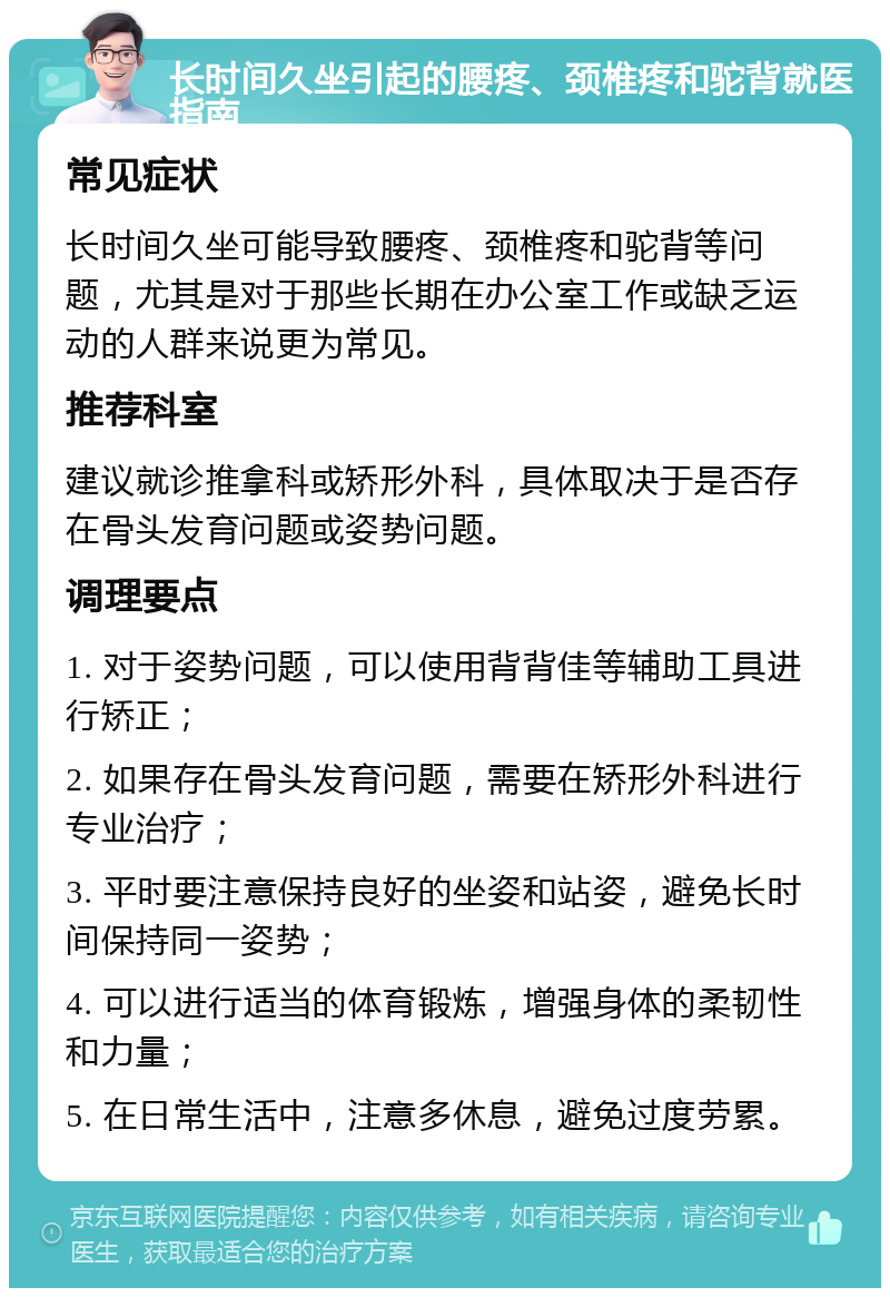 长时间久坐引起的腰疼、颈椎疼和驼背就医指南 常见症状 长时间久坐可能导致腰疼、颈椎疼和驼背等问题，尤其是对于那些长期在办公室工作或缺乏运动的人群来说更为常见。 推荐科室 建议就诊推拿科或矫形外科，具体取决于是否存在骨头发育问题或姿势问题。 调理要点 1. 对于姿势问题，可以使用背背佳等辅助工具进行矫正； 2. 如果存在骨头发育问题，需要在矫形外科进行专业治疗； 3. 平时要注意保持良好的坐姿和站姿，避免长时间保持同一姿势； 4. 可以进行适当的体育锻炼，增强身体的柔韧性和力量； 5. 在日常生活中，注意多休息，避免过度劳累。