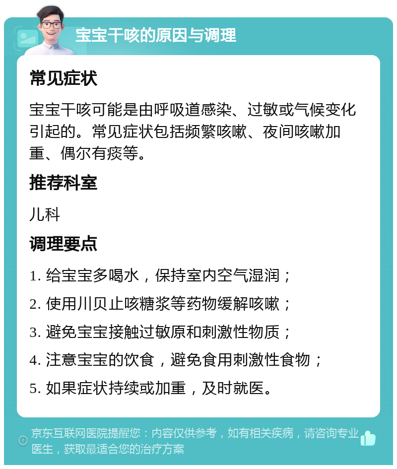 宝宝干咳的原因与调理 常见症状 宝宝干咳可能是由呼吸道感染、过敏或气候变化引起的。常见症状包括频繁咳嗽、夜间咳嗽加重、偶尔有痰等。 推荐科室 儿科 调理要点 1. 给宝宝多喝水，保持室内空气湿润； 2. 使用川贝止咳糖浆等药物缓解咳嗽； 3. 避免宝宝接触过敏原和刺激性物质； 4. 注意宝宝的饮食，避免食用刺激性食物； 5. 如果症状持续或加重，及时就医。