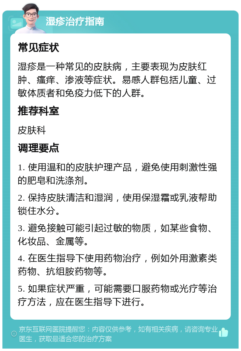 湿疹治疗指南 常见症状 湿疹是一种常见的皮肤病，主要表现为皮肤红肿、瘙痒、渗液等症状。易感人群包括儿童、过敏体质者和免疫力低下的人群。 推荐科室 皮肤科 调理要点 1. 使用温和的皮肤护理产品，避免使用刺激性强的肥皂和洗涤剂。 2. 保持皮肤清洁和湿润，使用保湿霜或乳液帮助锁住水分。 3. 避免接触可能引起过敏的物质，如某些食物、化妆品、金属等。 4. 在医生指导下使用药物治疗，例如外用激素类药物、抗组胺药物等。 5. 如果症状严重，可能需要口服药物或光疗等治疗方法，应在医生指导下进行。