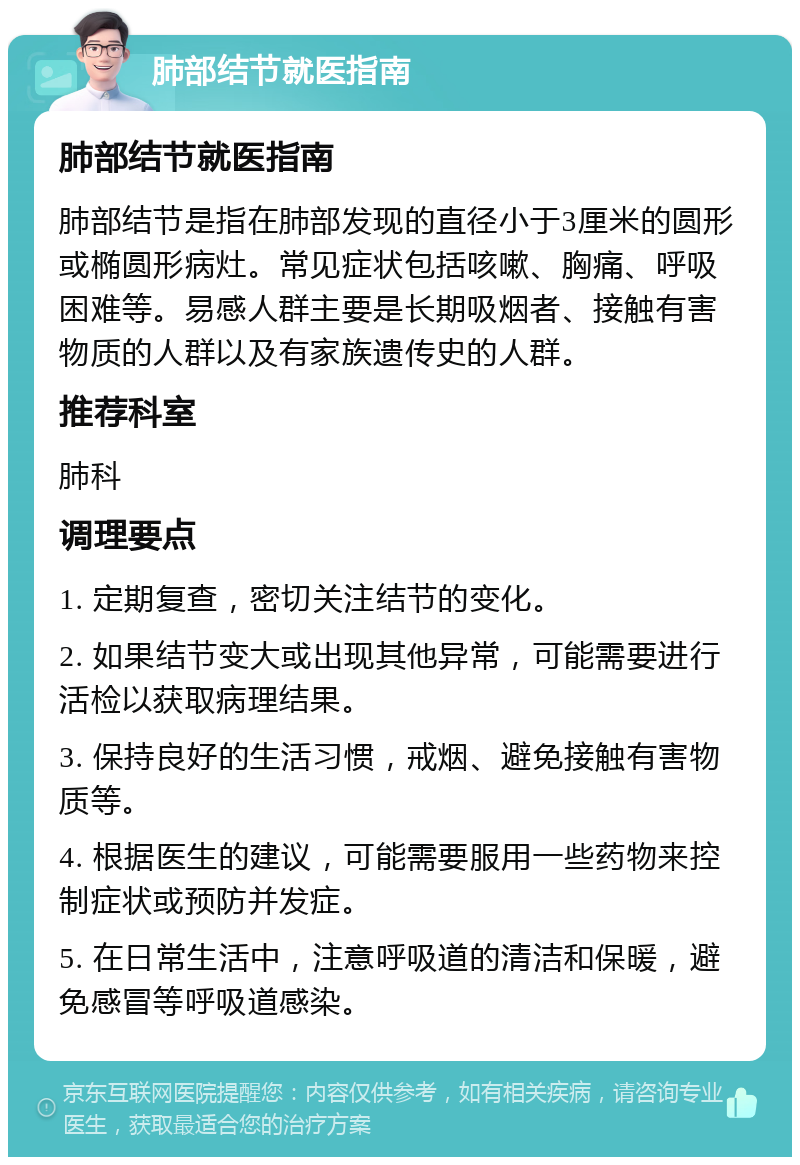 肺部结节就医指南 肺部结节就医指南 肺部结节是指在肺部发现的直径小于3厘米的圆形或椭圆形病灶。常见症状包括咳嗽、胸痛、呼吸困难等。易感人群主要是长期吸烟者、接触有害物质的人群以及有家族遗传史的人群。 推荐科室 肺科 调理要点 1. 定期复查，密切关注结节的变化。 2. 如果结节变大或出现其他异常，可能需要进行活检以获取病理结果。 3. 保持良好的生活习惯，戒烟、避免接触有害物质等。 4. 根据医生的建议，可能需要服用一些药物来控制症状或预防并发症。 5. 在日常生活中，注意呼吸道的清洁和保暖，避免感冒等呼吸道感染。