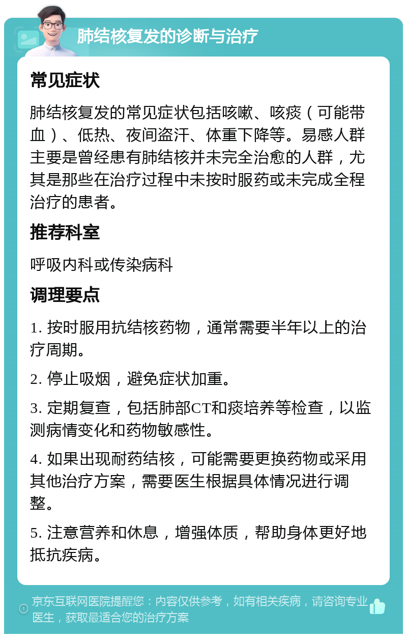 肺结核复发的诊断与治疗 常见症状 肺结核复发的常见症状包括咳嗽、咳痰（可能带血）、低热、夜间盗汗、体重下降等。易感人群主要是曾经患有肺结核并未完全治愈的人群，尤其是那些在治疗过程中未按时服药或未完成全程治疗的患者。 推荐科室 呼吸内科或传染病科 调理要点 1. 按时服用抗结核药物，通常需要半年以上的治疗周期。 2. 停止吸烟，避免症状加重。 3. 定期复查，包括肺部CT和痰培养等检查，以监测病情变化和药物敏感性。 4. 如果出现耐药结核，可能需要更换药物或采用其他治疗方案，需要医生根据具体情况进行调整。 5. 注意营养和休息，增强体质，帮助身体更好地抵抗疾病。