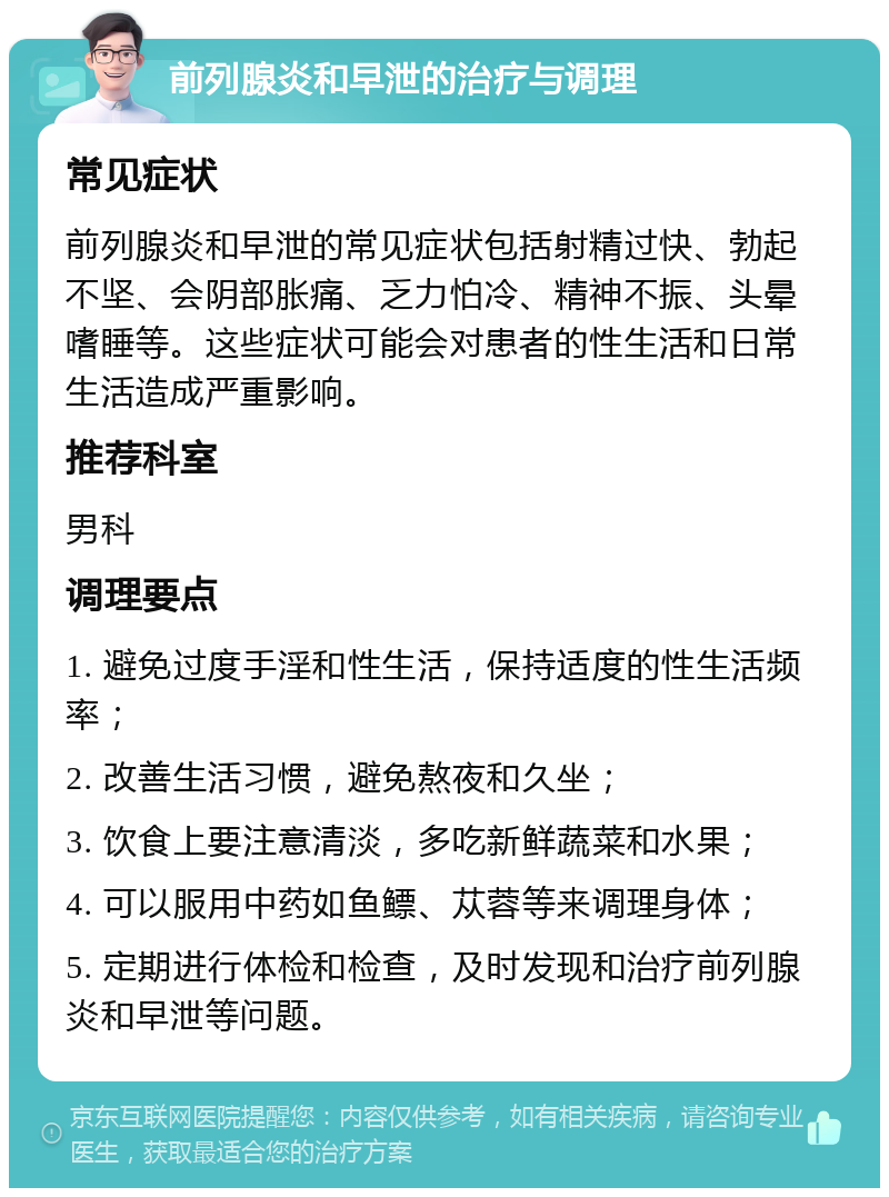 前列腺炎和早泄的治疗与调理 常见症状 前列腺炎和早泄的常见症状包括射精过快、勃起不坚、会阴部胀痛、乏力怕冷、精神不振、头晕嗜睡等。这些症状可能会对患者的性生活和日常生活造成严重影响。 推荐科室 男科 调理要点 1. 避免过度手淫和性生活，保持适度的性生活频率； 2. 改善生活习惯，避免熬夜和久坐； 3. 饮食上要注意清淡，多吃新鲜蔬菜和水果； 4. 可以服用中药如鱼鳔、苁蓉等来调理身体； 5. 定期进行体检和检查，及时发现和治疗前列腺炎和早泄等问题。