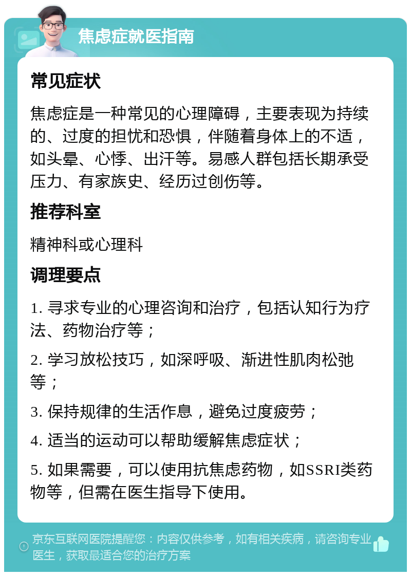 焦虑症就医指南 常见症状 焦虑症是一种常见的心理障碍，主要表现为持续的、过度的担忧和恐惧，伴随着身体上的不适，如头晕、心悸、出汗等。易感人群包括长期承受压力、有家族史、经历过创伤等。 推荐科室 精神科或心理科 调理要点 1. 寻求专业的心理咨询和治疗，包括认知行为疗法、药物治疗等； 2. 学习放松技巧，如深呼吸、渐进性肌肉松弛等； 3. 保持规律的生活作息，避免过度疲劳； 4. 适当的运动可以帮助缓解焦虑症状； 5. 如果需要，可以使用抗焦虑药物，如SSRI类药物等，但需在医生指导下使用。