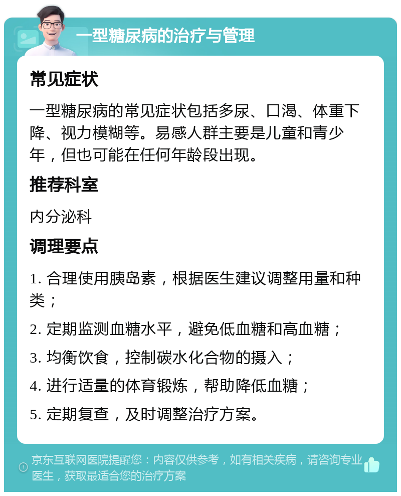 一型糖尿病的治疗与管理 常见症状 一型糖尿病的常见症状包括多尿、口渴、体重下降、视力模糊等。易感人群主要是儿童和青少年，但也可能在任何年龄段出现。 推荐科室 内分泌科 调理要点 1. 合理使用胰岛素，根据医生建议调整用量和种类； 2. 定期监测血糖水平，避免低血糖和高血糖； 3. 均衡饮食，控制碳水化合物的摄入； 4. 进行适量的体育锻炼，帮助降低血糖； 5. 定期复查，及时调整治疗方案。