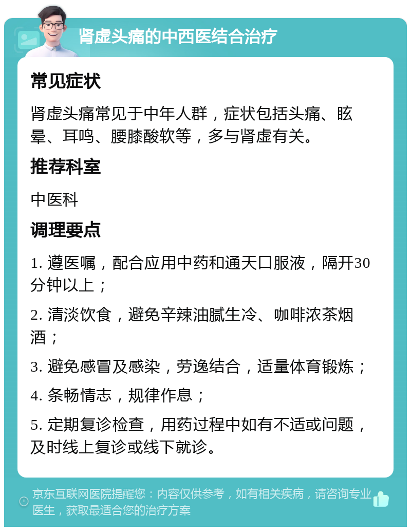 肾虚头痛的中西医结合治疗 常见症状 肾虚头痛常见于中年人群，症状包括头痛、眩晕、耳鸣、腰膝酸软等，多与肾虚有关。 推荐科室 中医科 调理要点 1. 遵医嘱，配合应用中药和通天口服液，隔开30分钟以上； 2. 清淡饮食，避免辛辣油腻生冷、咖啡浓茶烟酒； 3. 避免感冒及感染，劳逸结合，适量体育锻炼； 4. 条畅情志，规律作息； 5. 定期复诊检查，用药过程中如有不适或问题，及时线上复诊或线下就诊。