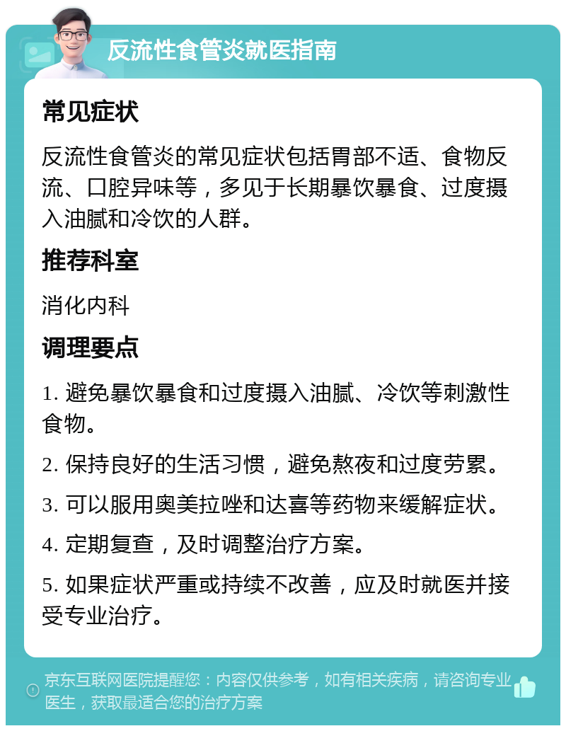 反流性食管炎就医指南 常见症状 反流性食管炎的常见症状包括胃部不适、食物反流、口腔异味等，多见于长期暴饮暴食、过度摄入油腻和冷饮的人群。 推荐科室 消化内科 调理要点 1. 避免暴饮暴食和过度摄入油腻、冷饮等刺激性食物。 2. 保持良好的生活习惯，避免熬夜和过度劳累。 3. 可以服用奥美拉唑和达喜等药物来缓解症状。 4. 定期复查，及时调整治疗方案。 5. 如果症状严重或持续不改善，应及时就医并接受专业治疗。