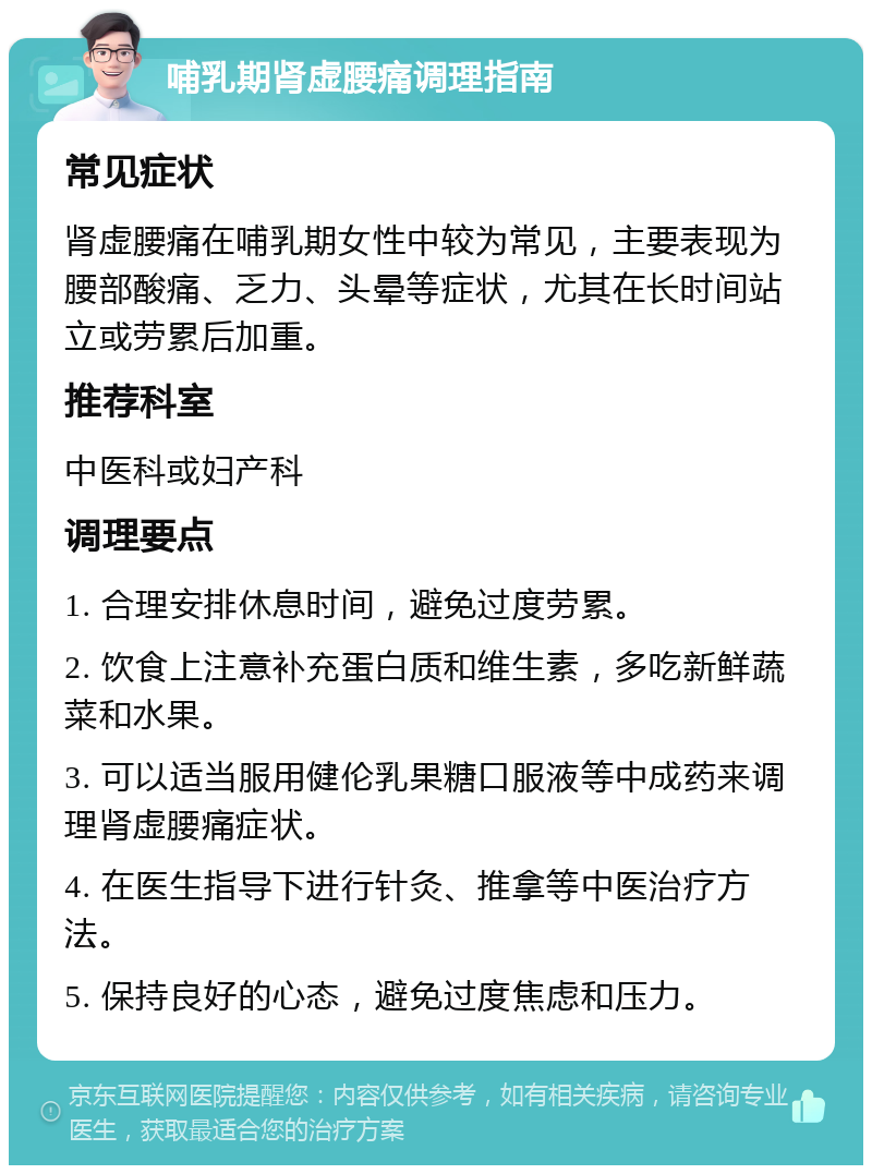 哺乳期肾虚腰痛调理指南 常见症状 肾虚腰痛在哺乳期女性中较为常见，主要表现为腰部酸痛、乏力、头晕等症状，尤其在长时间站立或劳累后加重。 推荐科室 中医科或妇产科 调理要点 1. 合理安排休息时间，避免过度劳累。 2. 饮食上注意补充蛋白质和维生素，多吃新鲜蔬菜和水果。 3. 可以适当服用健伦乳果糖口服液等中成药来调理肾虚腰痛症状。 4. 在医生指导下进行针灸、推拿等中医治疗方法。 5. 保持良好的心态，避免过度焦虑和压力。