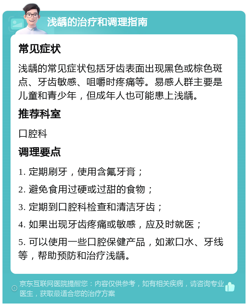 浅龋的治疗和调理指南 常见症状 浅龋的常见症状包括牙齿表面出现黑色或棕色斑点、牙齿敏感、咀嚼时疼痛等。易感人群主要是儿童和青少年，但成年人也可能患上浅龋。 推荐科室 口腔科 调理要点 1. 定期刷牙，使用含氟牙膏； 2. 避免食用过硬或过甜的食物； 3. 定期到口腔科检查和清洁牙齿； 4. 如果出现牙齿疼痛或敏感，应及时就医； 5. 可以使用一些口腔保健产品，如漱口水、牙线等，帮助预防和治疗浅龋。