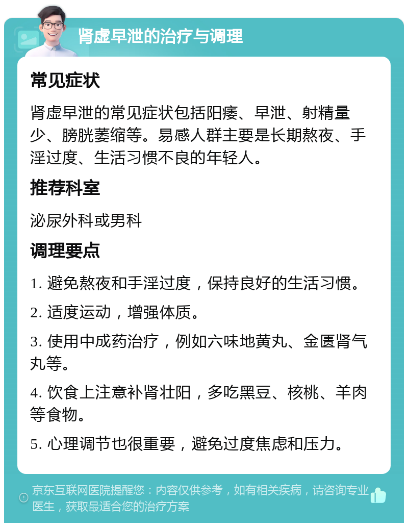 肾虚早泄的治疗与调理 常见症状 肾虚早泄的常见症状包括阳痿、早泄、射精量少、膀胱萎缩等。易感人群主要是长期熬夜、手淫过度、生活习惯不良的年轻人。 推荐科室 泌尿外科或男科 调理要点 1. 避免熬夜和手淫过度，保持良好的生活习惯。 2. 适度运动，增强体质。 3. 使用中成药治疗，例如六味地黄丸、金匮肾气丸等。 4. 饮食上注意补肾壮阳，多吃黑豆、核桃、羊肉等食物。 5. 心理调节也很重要，避免过度焦虑和压力。