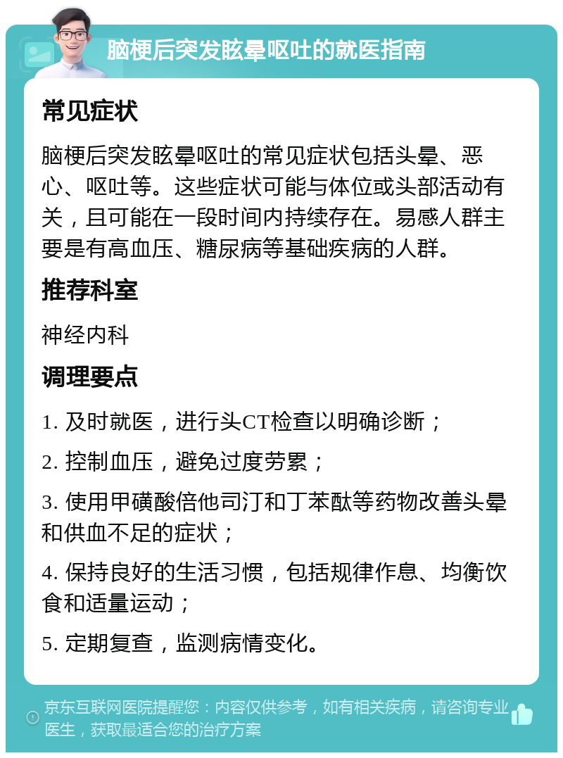 脑梗后突发眩晕呕吐的就医指南 常见症状 脑梗后突发眩晕呕吐的常见症状包括头晕、恶心、呕吐等。这些症状可能与体位或头部活动有关，且可能在一段时间内持续存在。易感人群主要是有高血压、糖尿病等基础疾病的人群。 推荐科室 神经内科 调理要点 1. 及时就医，进行头CT检查以明确诊断； 2. 控制血压，避免过度劳累； 3. 使用甲磺酸倍他司汀和丁苯酞等药物改善头晕和供血不足的症状； 4. 保持良好的生活习惯，包括规律作息、均衡饮食和适量运动； 5. 定期复查，监测病情变化。