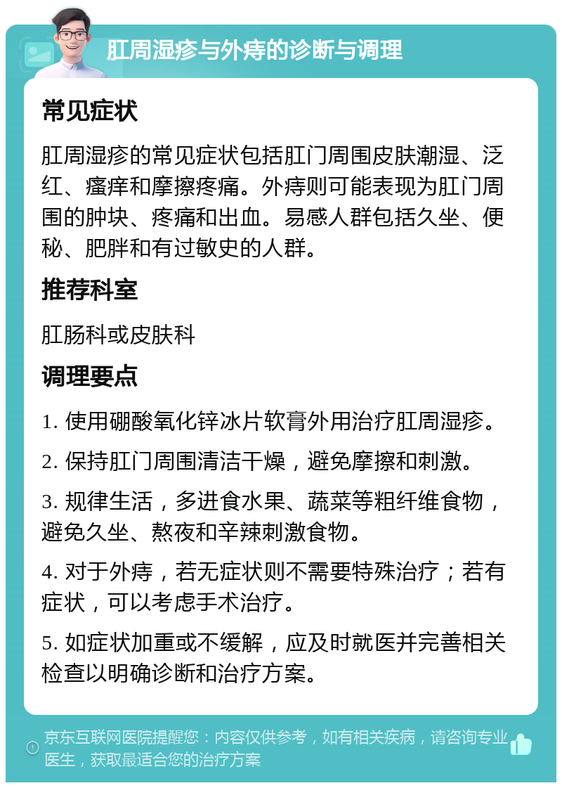 肛周湿疹与外痔的诊断与调理 常见症状 肛周湿疹的常见症状包括肛门周围皮肤潮湿、泛红、瘙痒和摩擦疼痛。外痔则可能表现为肛门周围的肿块、疼痛和出血。易感人群包括久坐、便秘、肥胖和有过敏史的人群。 推荐科室 肛肠科或皮肤科 调理要点 1. 使用硼酸氧化锌冰片软膏外用治疗肛周湿疹。 2. 保持肛门周围清洁干燥，避免摩擦和刺激。 3. 规律生活，多进食水果、蔬菜等粗纤维食物，避免久坐、熬夜和辛辣刺激食物。 4. 对于外痔，若无症状则不需要特殊治疗；若有症状，可以考虑手术治疗。 5. 如症状加重或不缓解，应及时就医并完善相关检查以明确诊断和治疗方案。