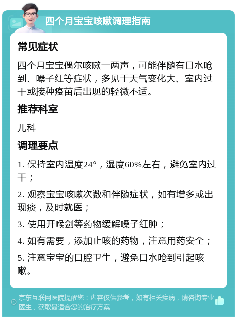 四个月宝宝咳嗽调理指南 常见症状 四个月宝宝偶尔咳嗽一两声，可能伴随有口水呛到、嗓子红等症状，多见于天气变化大、室内过干或接种疫苗后出现的轻微不适。 推荐科室 儿科 调理要点 1. 保持室内温度24°，湿度60%左右，避免室内过干； 2. 观察宝宝咳嗽次数和伴随症状，如有增多或出现痰，及时就医； 3. 使用开喉剑等药物缓解嗓子红肿； 4. 如有需要，添加止咳的药物，注意用药安全； 5. 注意宝宝的口腔卫生，避免口水呛到引起咳嗽。