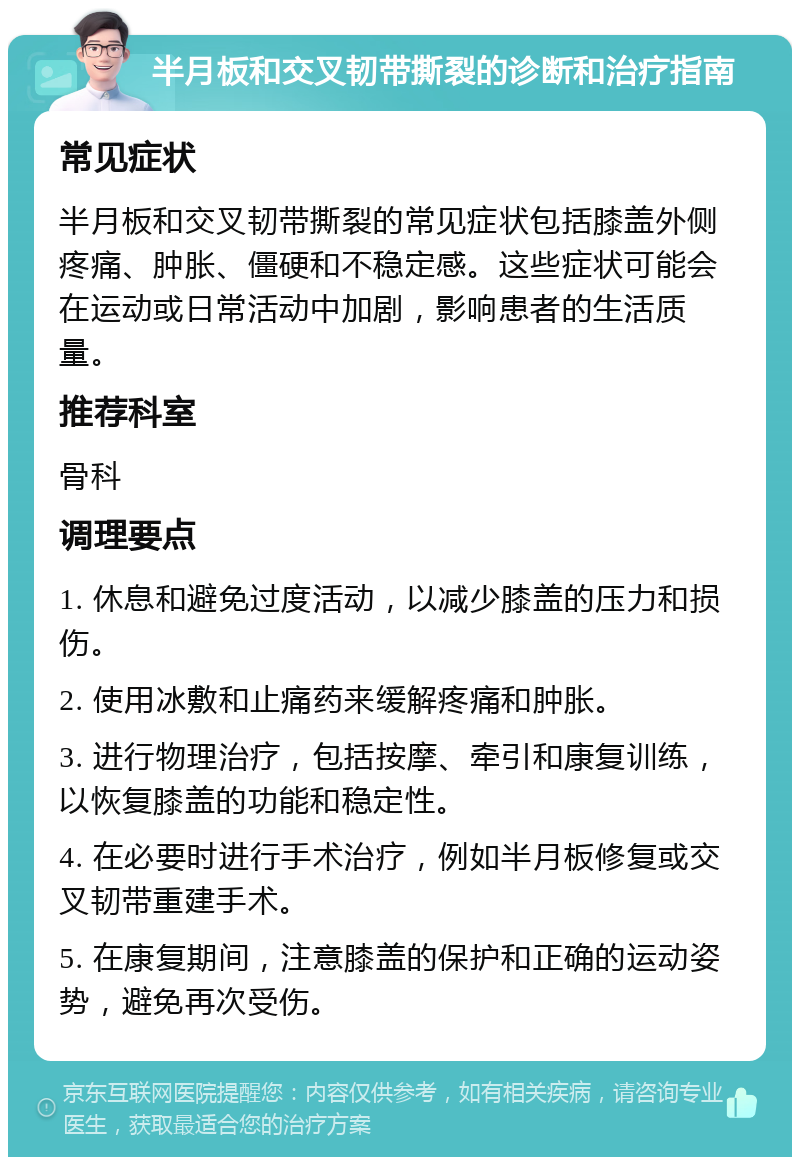 半月板和交叉韧带撕裂的诊断和治疗指南 常见症状 半月板和交叉韧带撕裂的常见症状包括膝盖外侧疼痛、肿胀、僵硬和不稳定感。这些症状可能会在运动或日常活动中加剧，影响患者的生活质量。 推荐科室 骨科 调理要点 1. 休息和避免过度活动，以减少膝盖的压力和损伤。 2. 使用冰敷和止痛药来缓解疼痛和肿胀。 3. 进行物理治疗，包括按摩、牵引和康复训练，以恢复膝盖的功能和稳定性。 4. 在必要时进行手术治疗，例如半月板修复或交叉韧带重建手术。 5. 在康复期间，注意膝盖的保护和正确的运动姿势，避免再次受伤。